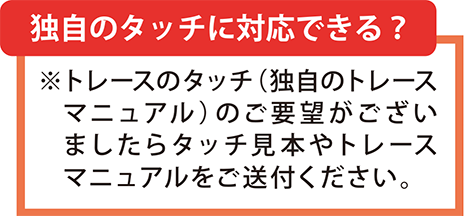 独自タッチにも対応可能です。トレースマニュアルや、タッチ見本をご送付下さい。